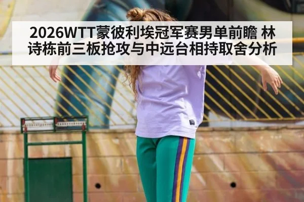 2026WTT蒙彼利埃冠军赛男单前瞻 林诗栋前三板抢攻与中远台相持取舍分析